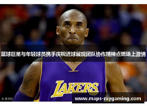 篮球巨星与年轻球员携手庆祝进球展现团队协作精神点燃场上激情