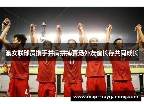 澳女联球员携手并肩拼搏赛场外友谊长存共同成长