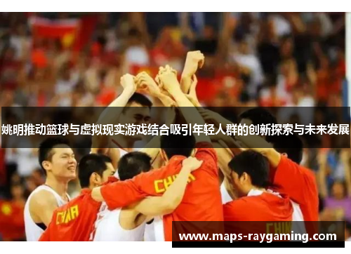 姚明推动篮球与虚拟现实游戏结合吸引年轻人群的创新探索与未来发展
