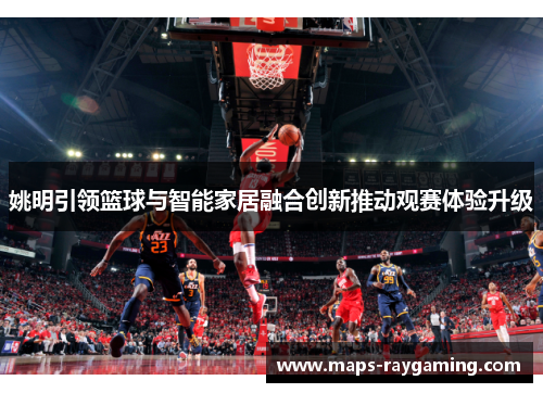 姚明引领篮球与智能家居融合创新推动观赛体验升级