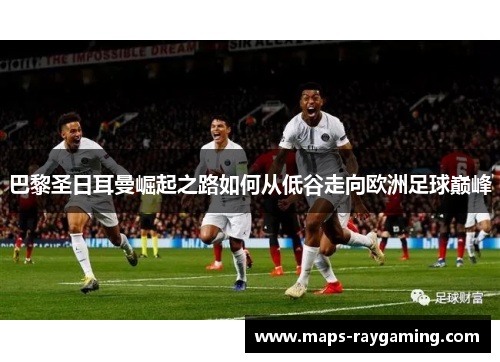 巴黎圣日耳曼崛起之路如何从低谷走向欧洲足球巅峰