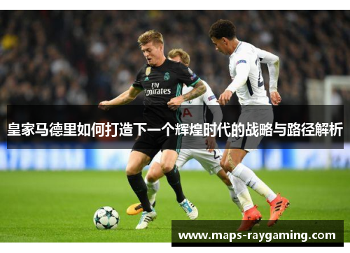 皇家马德里如何打造下一个辉煌时代的战略与路径解析