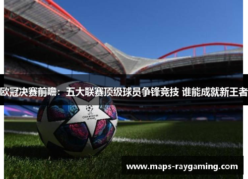欧冠决赛前瞻：五大联赛顶级球员争锋竞技 谁能成就新王者