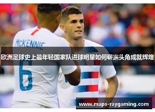 欧洲足球史上最年轻国家队进球明星如何崭露头角成就辉煌