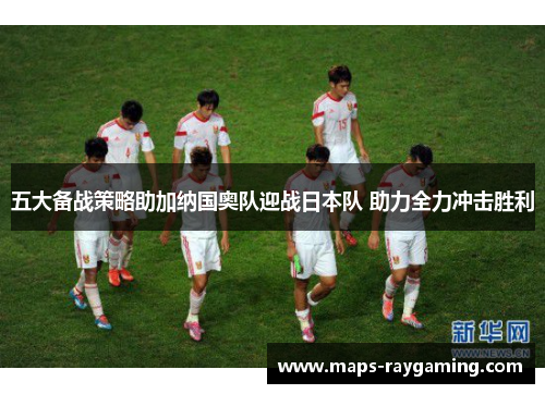 五大备战策略助加纳国奥队迎战日本队 助力全力冲击胜利