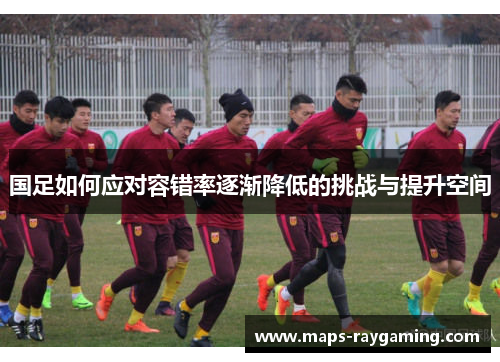 国足如何应对容错率逐渐降低的挑战与提升空间