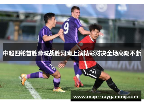 中超四轮首胜蓉城战胜河南上演精彩对决全场高潮不断