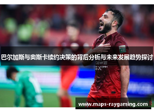 巴尔加斯与奥斯卡续约决策的背后分析与未来发展趋势探讨