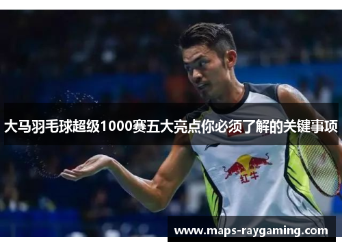 大马羽毛球超级1000赛五大亮点你必须了解的关键事项