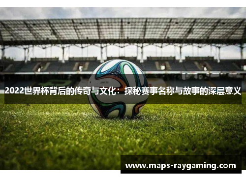 2022世界杯背后的传奇与文化：探秘赛事名称与故事的深层意义