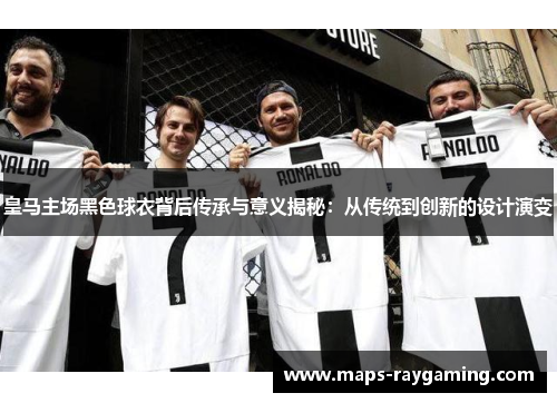 皇马主场黑色球衣背后传承与意义揭秘：从传统到创新的设计演变