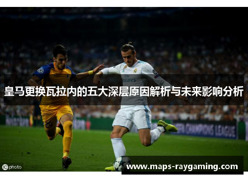 皇马更换瓦拉内的五大深层原因解析与未来影响分析 皇马更换瓦拉内的五大深层原因解析与未来影响分析