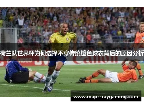 荷兰队世界杯为何选择不穿传统橙色球衣背后的原因分析