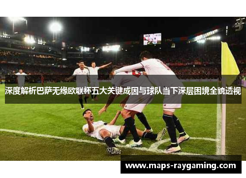 深度解析巴萨无缘欧联杯五大关键成因与球队当下深层困境全貌透视