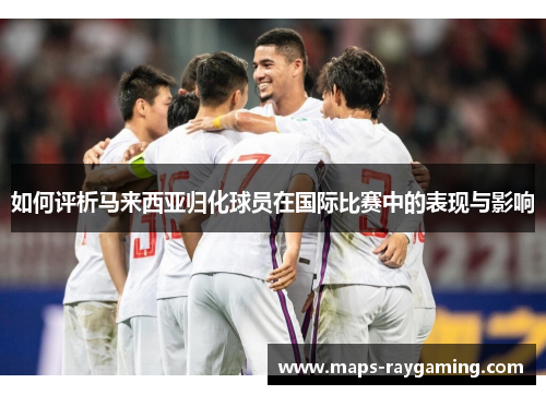 如何评析马来西亚归化球员在国际比赛中的表现与影响 如何评析马来西亚归化球员在国际比赛中的表现与影响